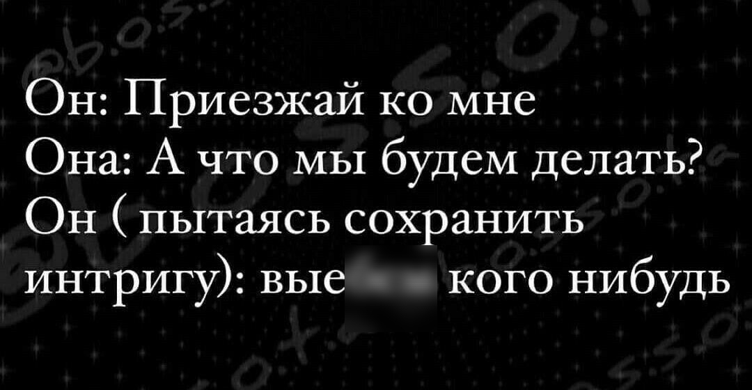 Он Приезжай ко мне Она А что мы будем делать Он пытаясь сохранить интригу вые кого нибудь