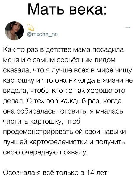 Мать века тхсрпщп Какнто раз в детстве мама посадила меня и с самым серьёзным видом сказала ЧТО я лучше всех в мире чищу картошку и что она никогда в жизни не видела чтобы кто то так хорошо это делал С тех пор каждый раз когда она собиралась готовить я мчэлась чистить картошку чтоб продемонстрировать ей свои навыки лучшей картофепечистки и получить свою очередную похвалу Осознала я всё только в 14