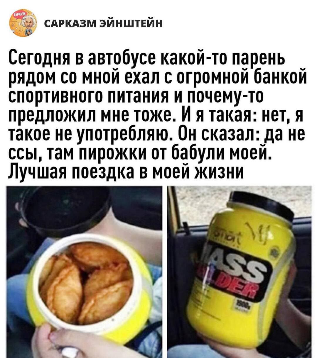 2 сдгкдзм эйнштвйн Сегодня в автобусе какой то парень рядом со мной ехал с огромной банкой спортивного питания и почему то предложил мне тоже И я такая нет я такое не употребляю Он сказал да не ссы там пирожки от бабули моей Лучшая поездка в моем жизни