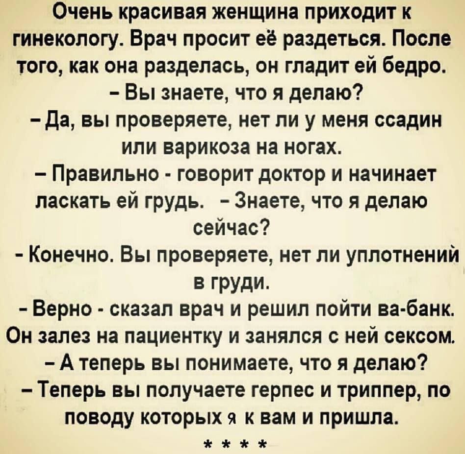 Очень красивая женщина приходит к гинекологу Врач просит её раздеться После того как она разделась он гладит ей бедро Вы знаете что я делаю да вы проверяете нет ли у меня ссадин или варикоза на ногах Правильно говорит доктор и начинает ласкать ей грудь Знаете что я делаю сейчас Конечно Вы проверяете нет ли уплотнений в груди Верно сказал врач и решил пойти ва банк Он залез на пациентку и занялся с