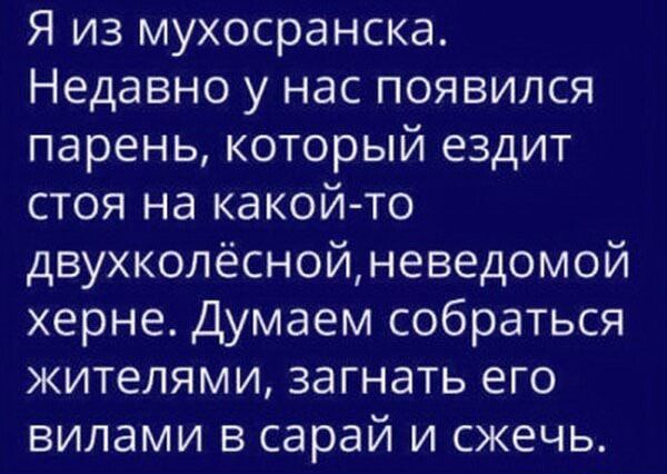 Я из мухосранска Недавно у нас появился парень который ездит стоя на какойто двухколёснойневедомой херне Думаем собраться жителями загнать его вилами в сарай и сжечь