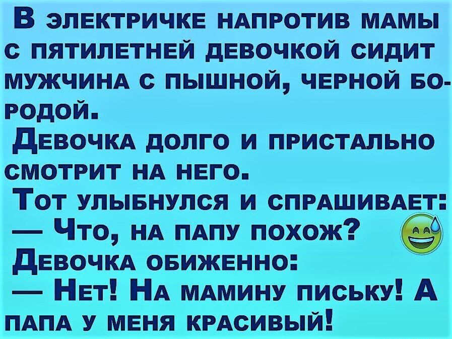 В электричке НАПРОТИВ МАМЫ с пятилетней девочкой сидит МУЖЧИНА с пышной черной БО родой девочм долго и ПРИСТАЛЬНО смотрит НА него Тот улывнулся и СПРАШИВАЕТ Что НА ПАПУ похож девочм овиженно Нет НА МАМИНУ письку А ПАПА У меня КРАсивый