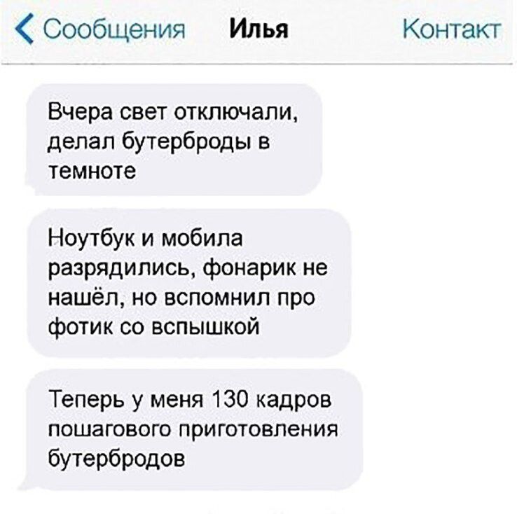 Сообщения Илья Контакт Вчера свет отключали делал бутерброды в темноте Ноутбук и мобила разрядились фонарик не нашёл но вспомнил про фотик со вспышкой Теперь у меня 130 кадров пошагового приготовления бутербродов