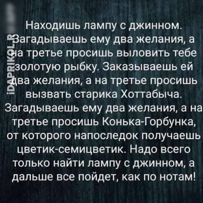 Находишь лампу с джинном Загадываешь ему два желания а ёса третье просишь выловить тебе Езолотую рыбку Заказываешь ей ва желания а на третье просишь вызвать старика Хоттабыча Загадываешь ему два желания а на третье просишь Конька Горбунка от которого напоследок получаешь цветик семицветик Надо всего только найти лампу с джинном а дальше все пойдет как по нотам