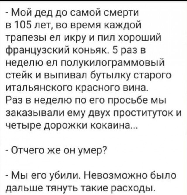 Мой дед до самой смерти в 105 лет во время каждой трапезы ел икру и пил хороший французский коньяк 5 раз в неделю ел полукилограммовый стейк и выпивал бутылку старого итальянского красного вина Раз в неделю по его просьбе мы заказывали ему двух проституток и четыре дорожки кокаина Отчего же он умер Мы его убили Невозможно было дальше тянуть такие расходы