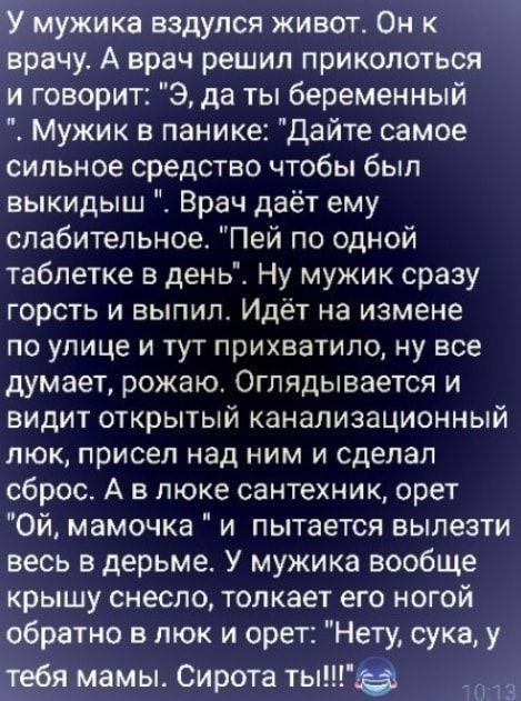 мужика ВЗДУПСЯ ЖИВОТ ОН К врачу А врач решил приколоться и говорит 3 да ты беременный Мужик в панике Дайте самое сильное средство чтобы был выкидыш Врач даёт ему слабительное Пей по одной таблетке в день Ну мужик сразу горсть и выпил Идёт на измене ПО улице И ТУТ ПрИХВаТИЛО НУ все думает рожаю Оглядывается и видит открытый канализационный люк присел над ним и сделал сброс А в люке сантехник орет О