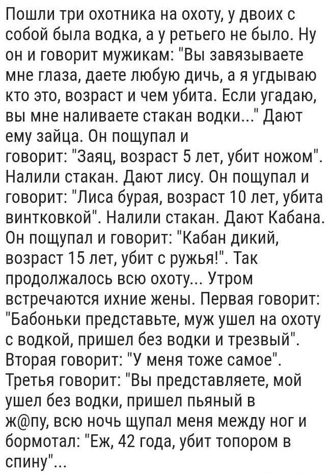 Пошли три охотника на охоту у двоих с собой была водка а у ретьего не было Ну он и говорит мужикам Вы завязываете мне глаза даете любую дичь а я угдываю кто это возраст и чем убита Если угадаю вы мне наливаете стакан водки Дают ему зайца Он пощупал и говорит Заяц возраст 5 лет убит ножом Налили стакан Дают лису Он пощупал и говорит Лиса бурая возраст 10 лет убита винтковкой Налили стакан дают Каба