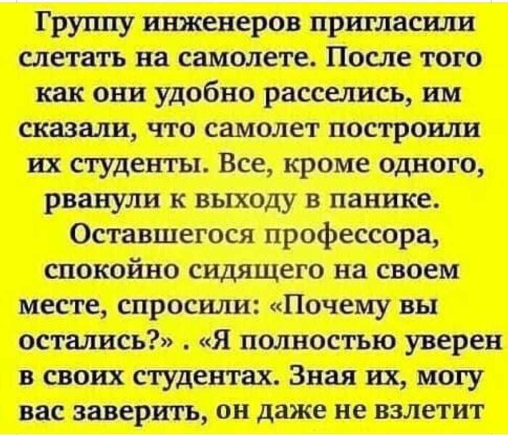 Группу инженеров пршласили слетать на самолете После того как они удобно расселись им сказали что самолет построили их студенты Все кроме одного рванули к выходу в панике Оставшегося профессора спокойно сидящего на своем месте спросили Почему вы остались Я полностью уверен в своих студентах Зная их могу вас заверить он даже не взлетит
