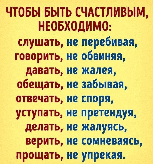 ЧТОБЫ БЫТЬ СЧАСТЛИВЫМ НЕОБХОДИМО слушать не перебивая говорить не обвиняя давать не жалея обещать не забывая отвечать не споря уступать не претендуя делать не жалуясь верить не сомневаясь прощать не упрекая