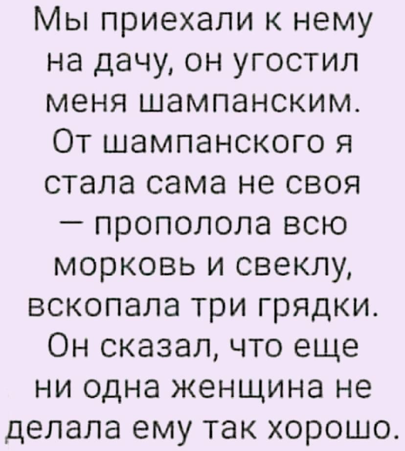 Мы приехали к нему на дачу он угостил меня шампанским От шампанского я стала сама не своя прополола всю морковь и свеклу вскопала три грядки Он сказал что еще ни одна женщина не делала ему так хорошо