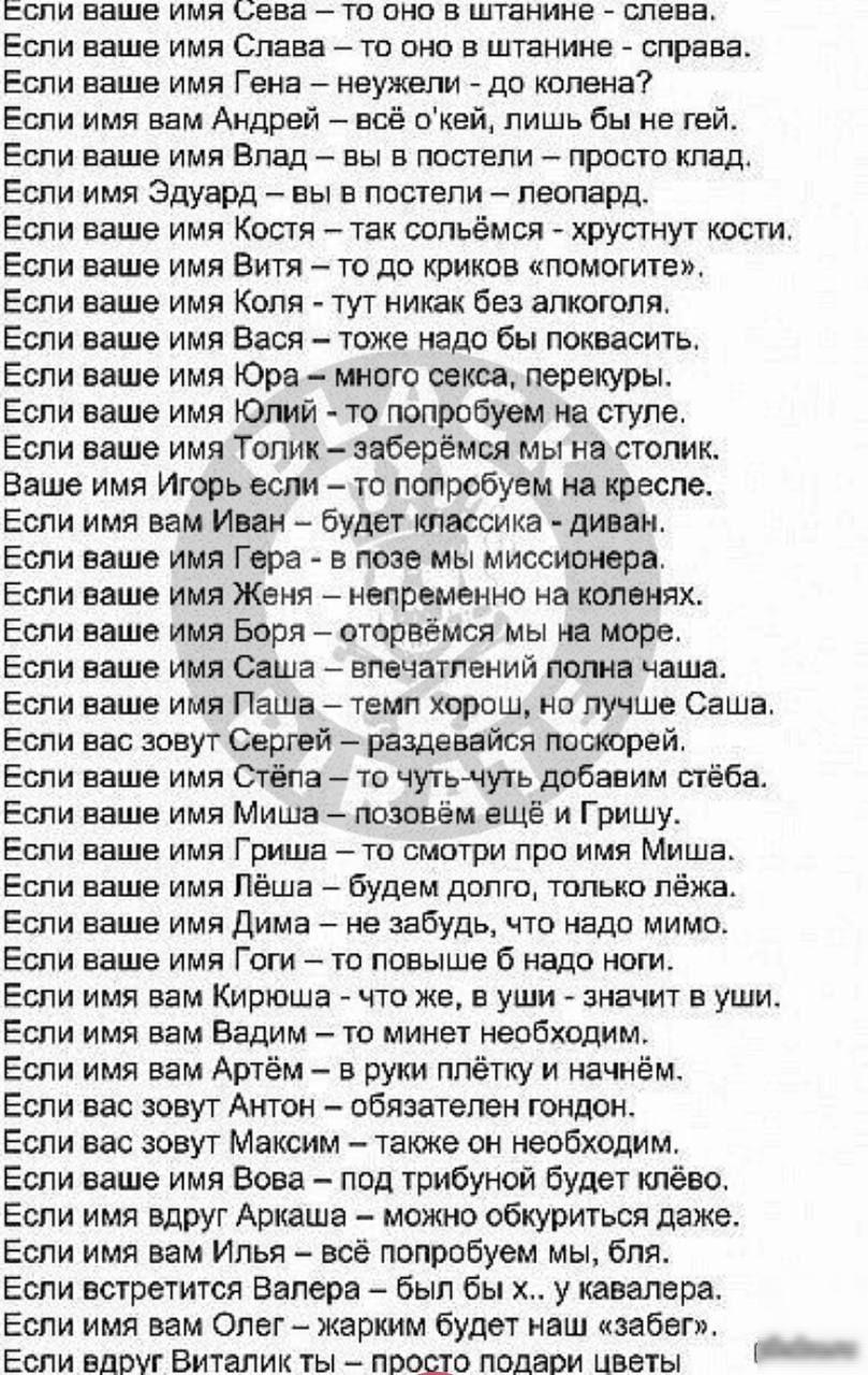 Если ваше имя Сева то оно в штанине слева Еспи ваше имя Слава то оно в штанине справа Еспи ваше имя Гена неужели до колена Если имя вам Андрей всё окей лишь бы не гей Если ваше имя Влад вы в постели просто клад Еспи имя Эдуард вы в постели леопард Если ваше имя Костя так сопьёмся хрустнут кости Если ваше имя Витя то до криков помогите Если ваше имя Коля тут никак без алкоголя Если ваше имя Вася то