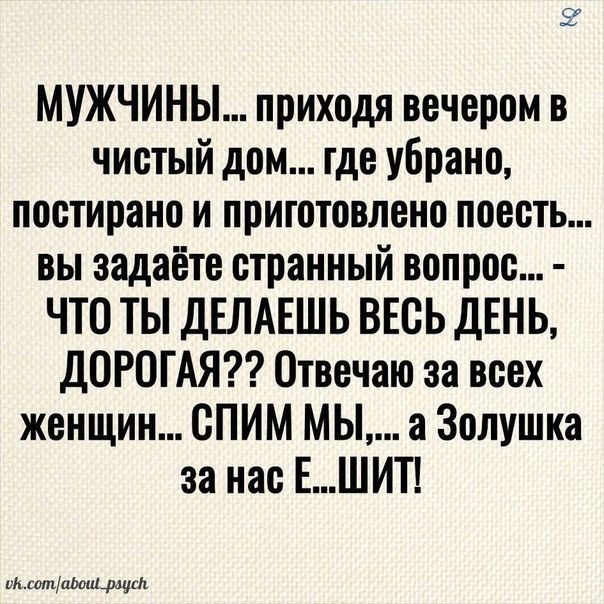 ое МУЖЧИНЫ приходя вечером в чистый дом где убрано постирано и приготовлено поесть вы задаёте странный вопрос ЧТО ТЫ ДЕЛАЕШЬ ВЕСЬ ДЕНЬ ДОРОГАЯ Отвечаю за всех женщин СПИМ мы а Золушка за нас ЕШИТ МвошМошщш