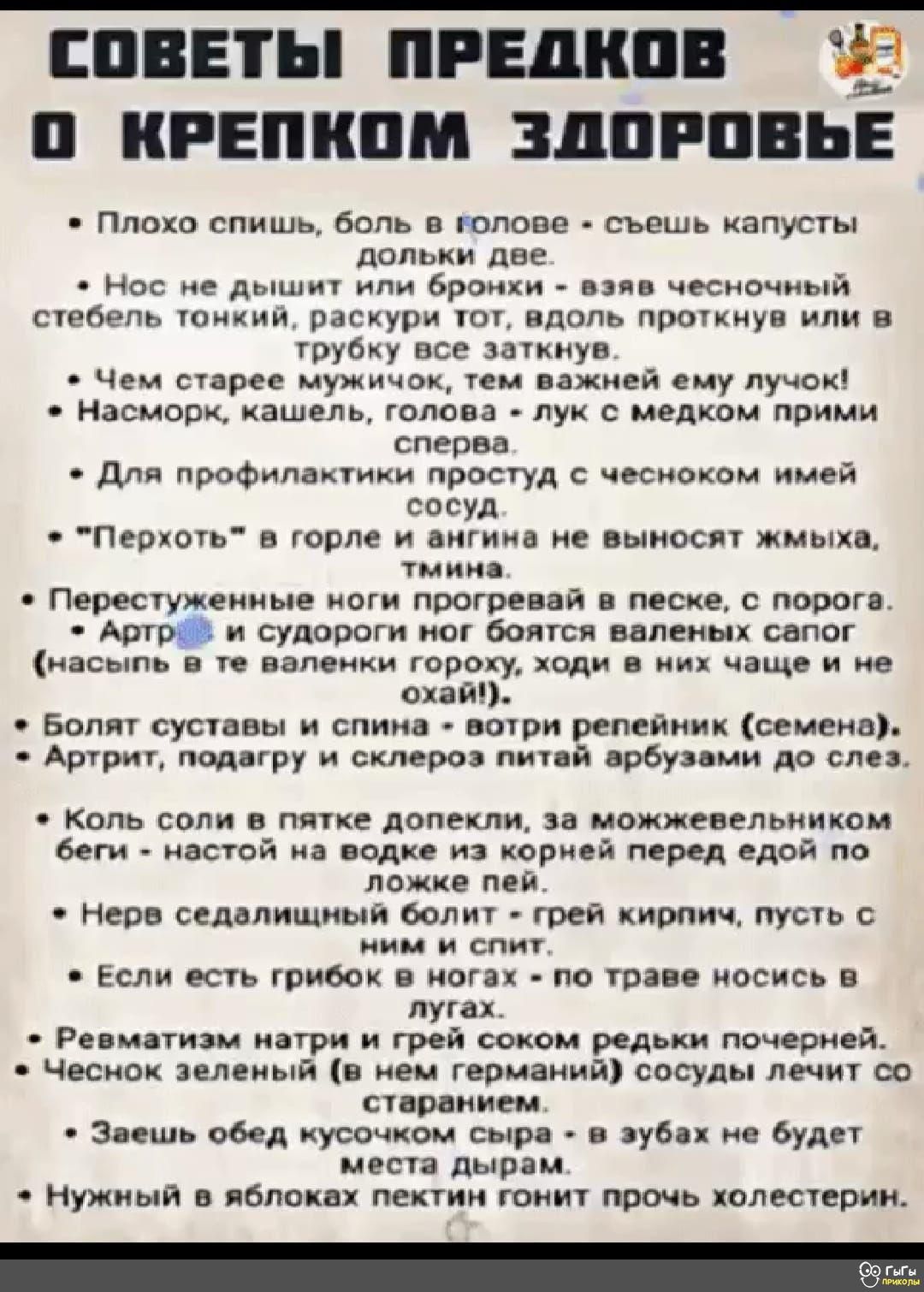 СОВЕТЫ ПРЕДКОВ О КРЕПКOM ЗДОРОВЬЕ

Плохо спишь, боль в голове - съешь капусты Dolly две.
Нос не дышит или бронхи - взяв чесночный стебель тонкий, раскрути тот, вдоль проткнув или в трубку все заткнув.
Чем старее мужик, тем важнее ему лук!
Насморк, кашель, голова - лук с медком прими сперва.
Для профилактики простуды с чесноком имей сосуд.
