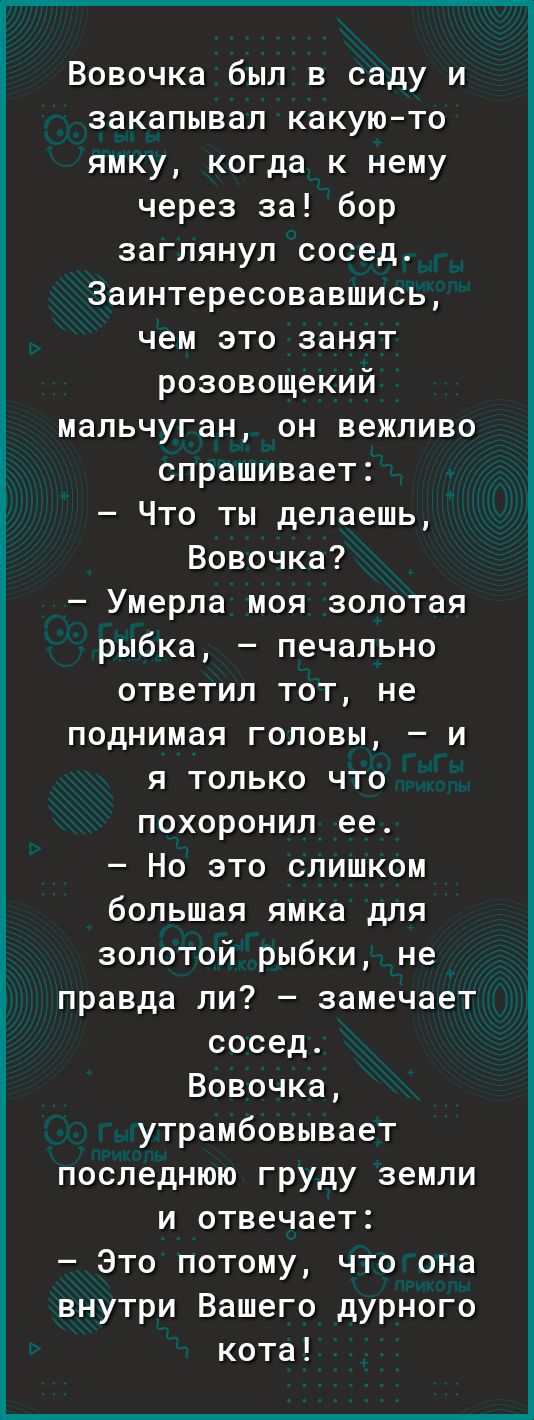 Вовочка был в саду и закапывал какуюто ямку когда к нему через за бор заглянул сосед Заинтересовавшись чем это занят розовощекий мальчуган он вежливо спрашивает Что ты делаешь Вовочка Умерла моя золотая рыбка печально ответил тот не поднимая головы я только что похоронил ее Но это слишком большая ямка для золотой рыбки не правда ли замечает сосед Вовочка утрамбовывает последнюю груду земли и отвеч
