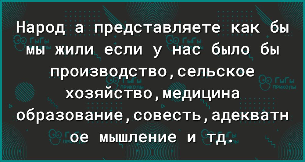 Народ а представляете как бы мы жили если у нас было бы производствосельское хозяйствомедицина образованиесовестьадекватн ое мышление и тд