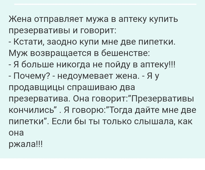 Жена отправляет мужа в аптеку купить презервативы и говорит Кстати заодно купи мне две пипетки Муж возвращается в бешенстве Я больше никогда не пойду в аптеку Почему недоумевает жена Я у продавщицы спрашиваю два презерватива Она говоритПрезервативы кончились Я говорюТогда дайте мне две пипетки Если бы ты только слышала как она ржала