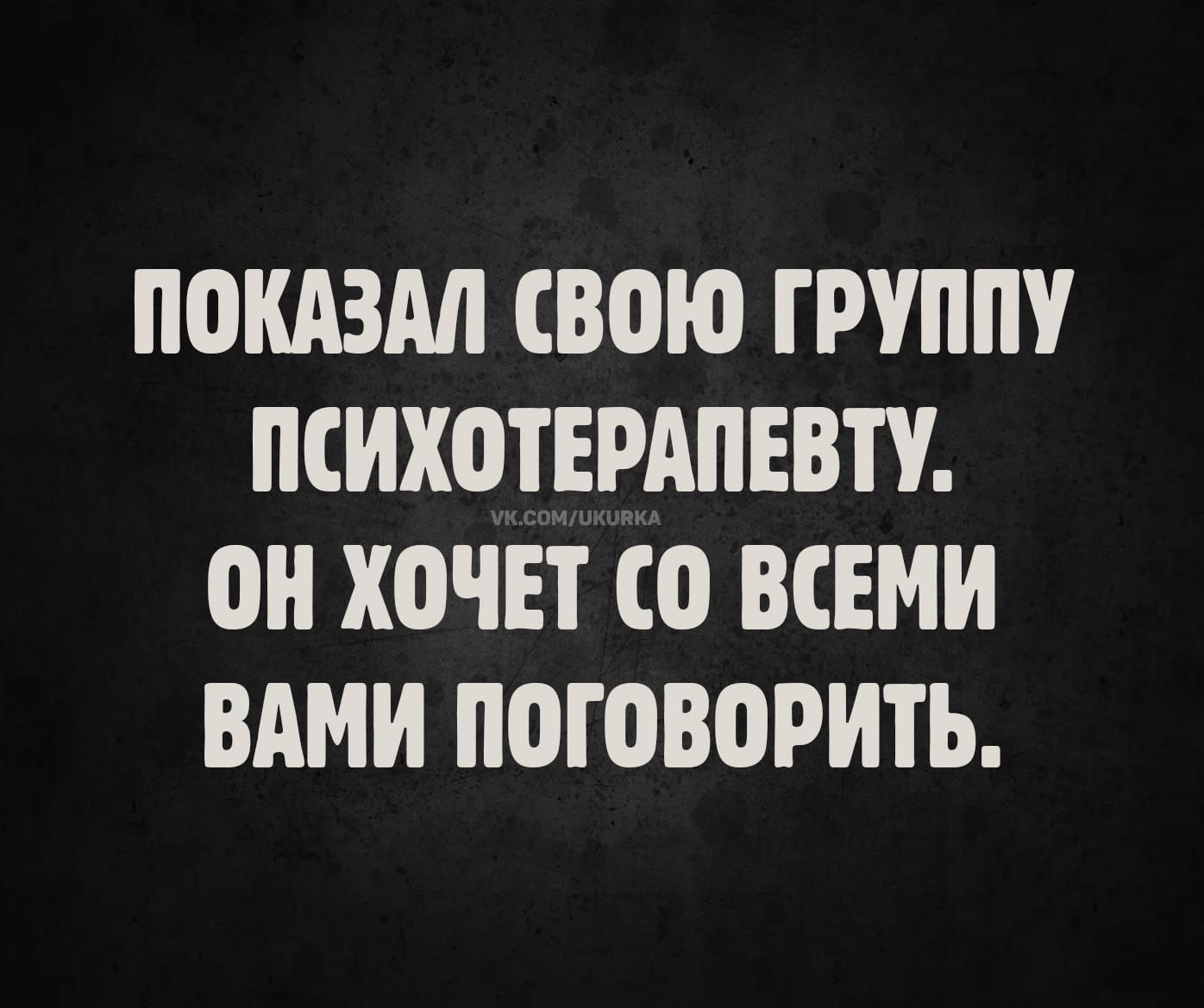 ПОКАЗАЛ СВОЮ ГРУППУ ПСИХОТЕРАПЕВТУ.
ОН ХОЧЕТ СО ВСЕМИ ВАМИ ПОГОВОРИТЬ.