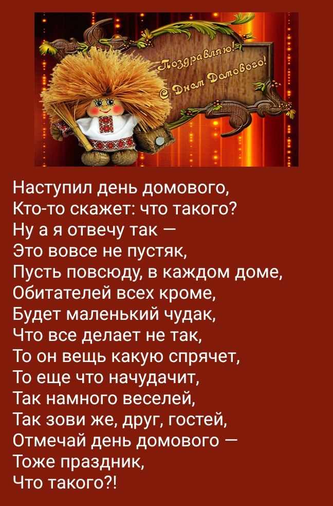 Наступил день домового Кто то скажет что такого Ну а я отвечу так Это вовсе не пустяк Пусть повсюду в каждом доме Обитателей всех кроме Будет маленький чудак Что все делает не так То он вещь какую спрячет То еще что начудачит Так намного веселей Так зови же друг гостей Отмечай день домового Тоже праздник Что такого