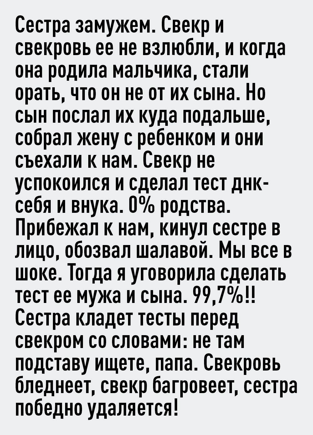 Сестра замужем Свекр и свекровь ее не взлюбли и когда она родила мальчика стали орать что он не от их сына Но сын поспал их куда подальше собрал жену с ребенком и они съехали к нам Свекр не успокоился и сделал тест днк себя и внука 0 родства Прибежал к нам кинул сестре в лицо обозвал шалавой Мы все в шоке Тогда я уговорила сделать тест ее мужа и сына 9971 Сестра кладет тесты перед свекром со слова