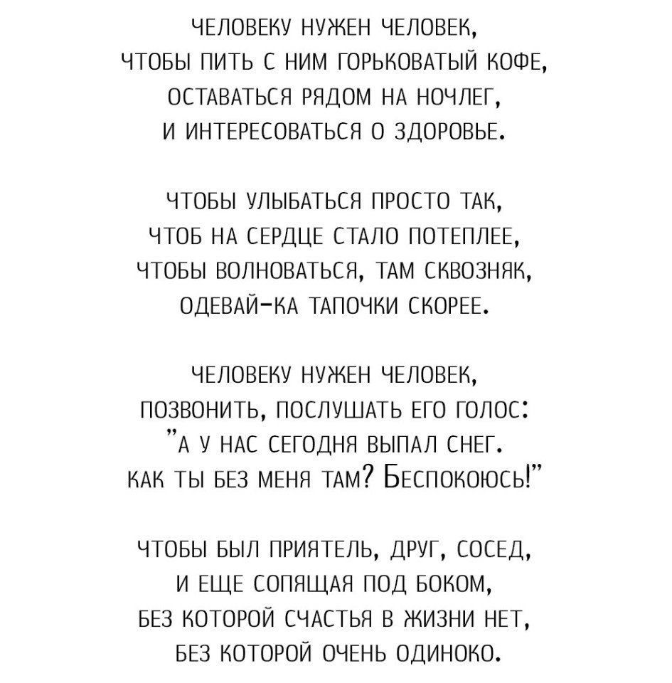 ЧЕЛОВЕКУ НУЖЕН ЧЕЛОВЕК ЧТОБЫ ПИТЬ С НИМ ГОРЬКОВАТЫЙ КОФЕ ОСТАВАТЬСЯ РЯДОМ НА НОЧЛЕГ И ИНТЕРЕСОВАТЬСЯ О ЗДОРОВЬЕ ЧТОБЫ УЛЫБАТЬСЯ ПРОСТО ТАК ЧТОБ НА СЕРДЦЕ СТАЛО ПОТЕПЛЕЕ ЧТОБЫ ВОПНОВАЬСЯ ТАМ СКВОЗНЯН ОДЕВАЙ КА ТАПОЧНИ СКОРЕЕ ЧЕЛОВЕКУ НУЖЕН ЧЕЛОВЕК позвонить ПОСЛУШАТЬ Его голос А у НАС СЕГОДНЯ ВЫПАЛ СНЕГ КАК ты БЕЗ МЕНЯ ТАМ БЕспокоюсь ЧТОБЫ БЫЛ ПРИЯТЕЛЬ ДРУГ СОСЕД И ЕЩЕ СОПЯЩАЯ ПОД БОКОМ БЕЗ КОТОРОЙ
