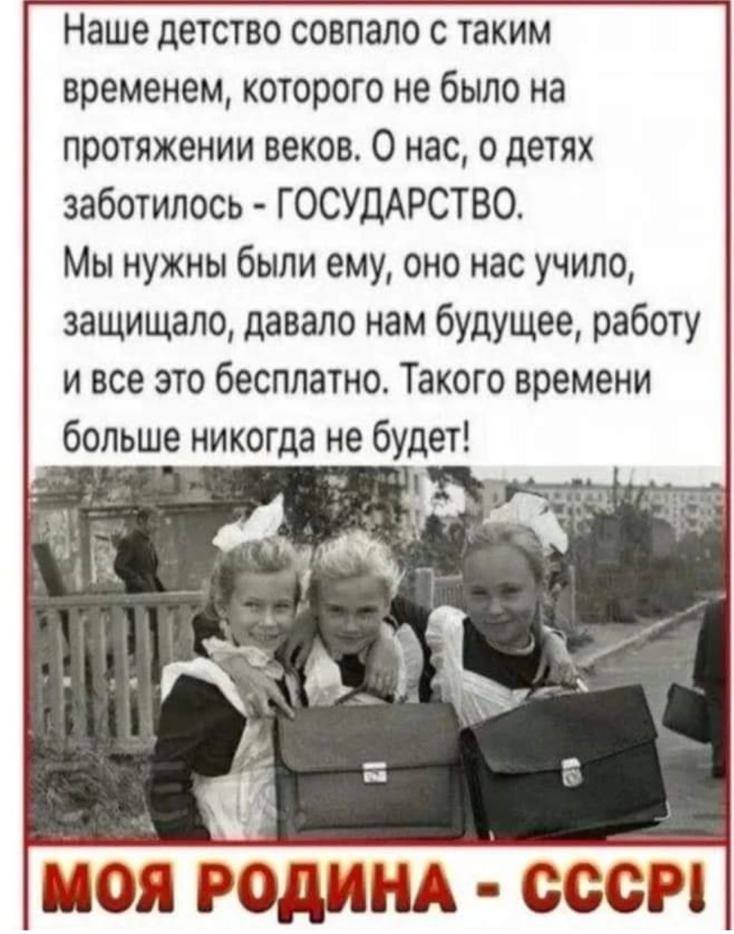 Наше детство совпало с таким временем которого не было на протяжении веков О нас о детях заботилась ГОСУДАРСТВО Мы нужны были ему оно нас учипо защищало давало нам будущее работу и все это бесплатно Такого времени больше никогда не будет _ і _ МОЯ РОДИНА СССР