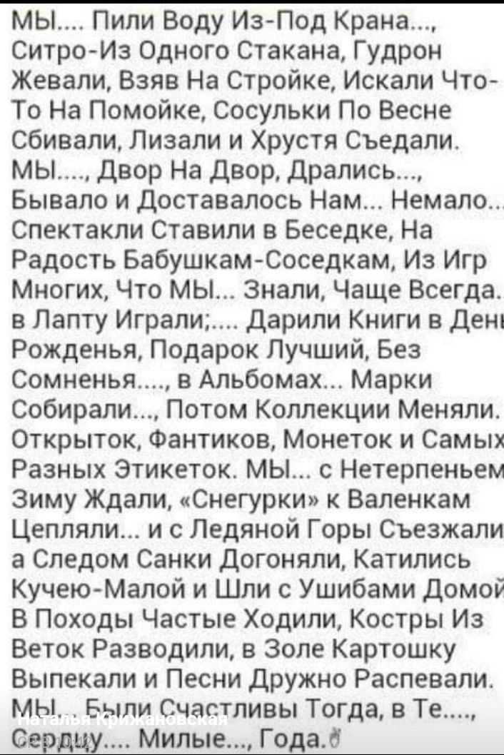 мы Пили Воду ИзПод Крана Ситро Из Одного Стакана Гудрон Жевали Взяв На Стройке Искали Что То На Помойке Сосульки По Весне сбивали Лизали и Хрустя Съедали мы Двор На двор дрались Бывало и доставалось Нам Немало Спектакли Ставили в Беседке На Радость БабушкамСоседкам Из Игр Многих Что мы Знали Чаще Всегда в Лапту Играли дарили Книги в Дени Рожденья Подарок Лучший Без Сомненья в Альбомах Марки Собира