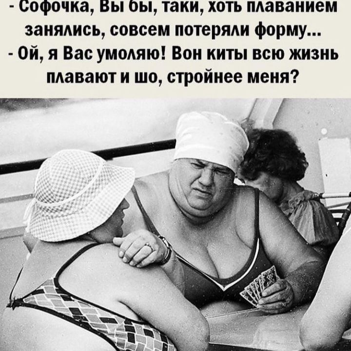 софочна Вы оы таки хоть плаванием занядись совсем потеряди форму Ой я Вас умодяю Вон киты всю жизнь плавают и шо стройнее меня