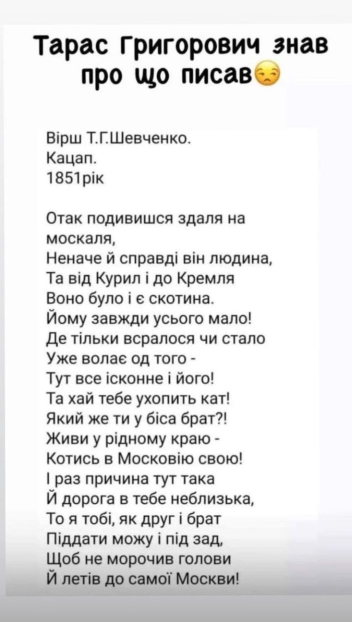 Тарас григорович знав про що писавб Вірш ТГШевченко Кацап 1851рік Отак подивишся здаля на москаля Неначе й справді він людина Та від Курил і до Кремля Воно було і е скотина Йому завжди усього мало де тільки всралося чи стало Уже волае од того Тут все ісконне і його Та хай тебе ухопить кат Який же ти у біса брат Живи у рідному краю Котись в Московію свою раз причина тут така Й дорога в тебе неблизь
