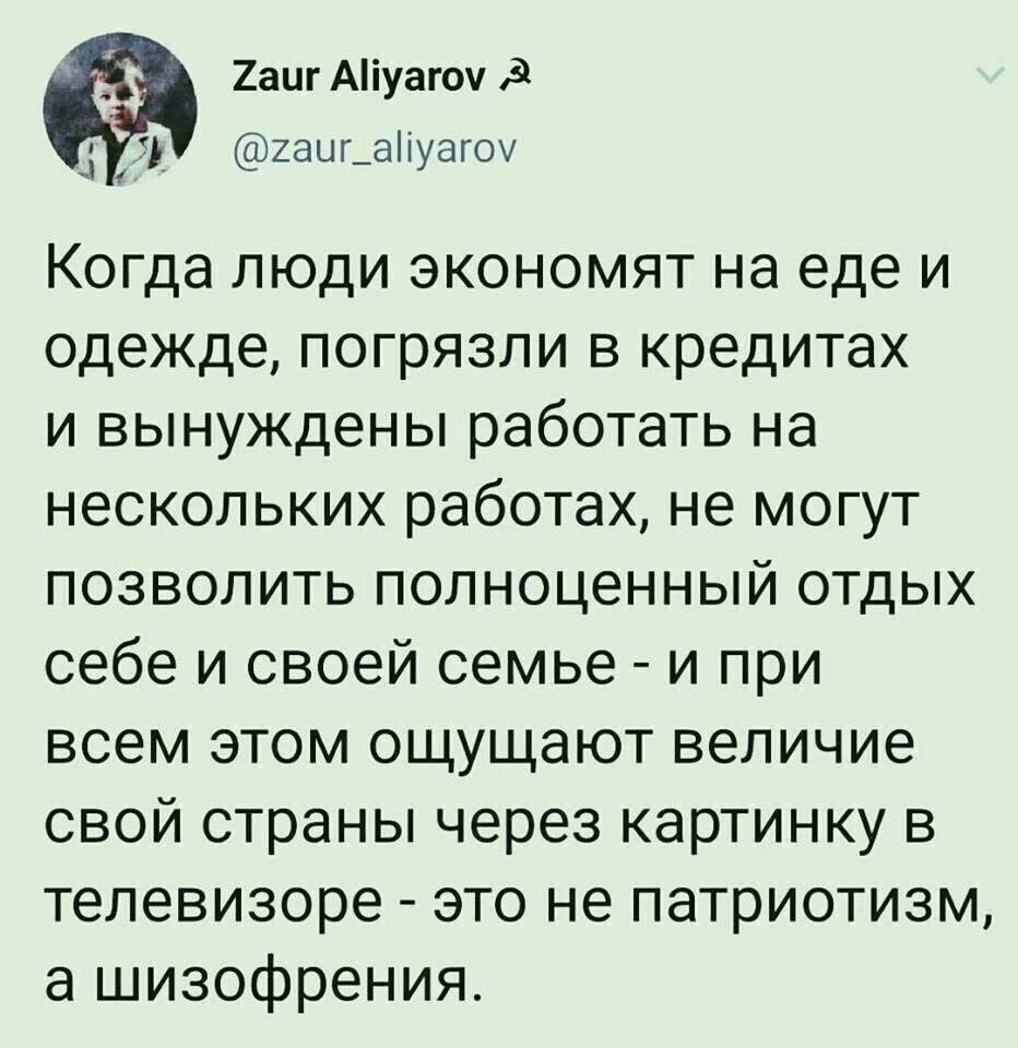 2аиг Аіуагоуд 1 2ацг_аіуагоу Когда люди экономят на еде и одежде погрязли в кредитах и вынуждены работать на нескольких работах не могут позволить полноценный отдых себе и своей семье и при всем этом ощущают величие свой страны через картинку в телевизоре это не патриотизм а шизофрения