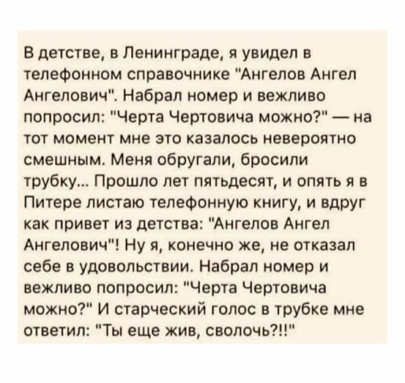 В детстве в Ленинграде я увидел в телефонном справочнике Ангелов Ангел Ангелович Набрал номер и вежливо попросил Черта Чертовича можно на тот момент мне это казалось невероятно смешным Меня обругали бросили трубку Прошло лет пятьдесят и опять я в Питере листаю телефонную книгу и вдруг как привет из детства Ангелов Ангел Ангелович Ну я конечно же не отказал себе в удовольствии Набрал номер и вежлив