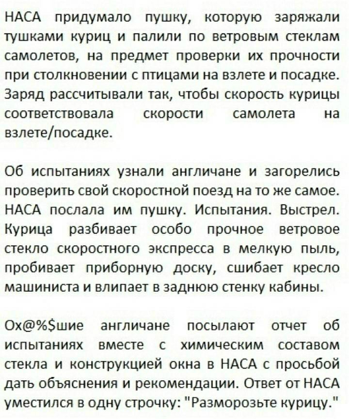 НАСА придумало пушку которую заряжали тушками куриц и палили по ветровым стеклам самолетов на предмет проверки их прочности при столкновении с птицами на взлете и посадке Заряд рассчитывали так чтобы скорость курицы соответствовала скорости самолета на взлетепосадке Об испытаниях узнали англичане и загорелись проверить свой скоростной поезд на то же самое НАСА послала им пушку Испытания Выстрел Ку