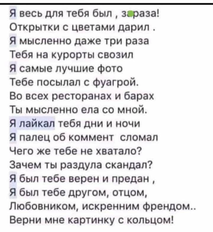 Я весь для тебя был зфаза Открытки с цветами дарил Я мысленно даже три раза Тебя на курорты свозил Я самые лучшие фото Тебе посылал с фуагрой Во всех ресторанах и барах Ты мысленно ела со мной Я пайкал тебя дни и ночи Я палец об коммент сломал Чего же тебе не хватало Зачем ты раздула скандал я был тебе верен и предан Я был тебе другом отцом Любовником искренним френдом Верни мне картинку с кольцом