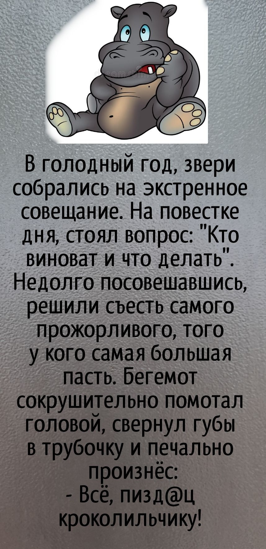 В голодный год звери собрались на экстренное совещание На повестке дня стоял вопрос Кто виноват и что делать Недолго посовешавшись решили съесть самого прожорливого того у кого самая большая пасть Бегемот сокрушительно помотал головой свернул губы в трубочку и печально произнёс Всё пиздц кроколильчику
