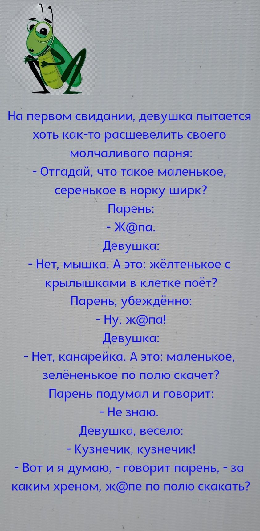 На первом свидании девушка пытается хоть как то расшевелить своего молчаливого парня Отгадай что такое маленькое серенькое в норку ширк Парень Жпа Девушка Нет мышка А это кёлтенькое с крылышками в клетке поёт Парень убежденно Ну кпа Девушка Нет канарейка А это маленькое зелёненькое по полю скачет Парень подумал и говорит Не знаю девушка весело Кузнечик кузнечик Вот и я думаю говорит парень за каки