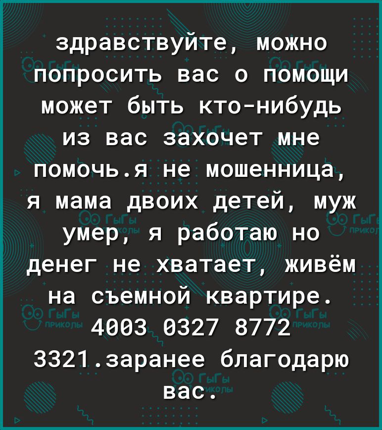 здравствуйте можно попросить вас о помощи может быть кто нибудь из вас захочет мне помочья не мошенница я мама двоих детей муж умер я работаю но денег не хватает живём на съемной квартире 4003 0327 8772 33213аранее благодарю вас