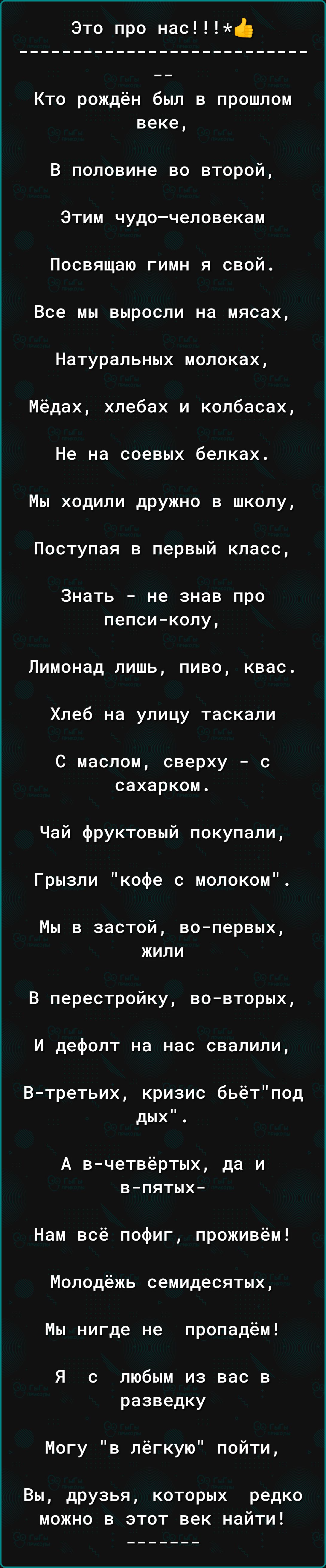 Это про нас ф Кто рождён был в прошлом веке В половине во второй Этим чудочеловекам Посвящаю гимн я свой Все мы выросли на мясах Натуральных мопоках Мёдах хлебах и колбасах Не на соевых белках Мы ходили дружно в школу Поступая в первый класс Знать не знав про пепсиколу Лимонад лишь пиво квас Хлеб на улицу таскали С маслом сверху с сахарком Чай фруктовый покупали Грызпи кофе с молоком Мы в застой в