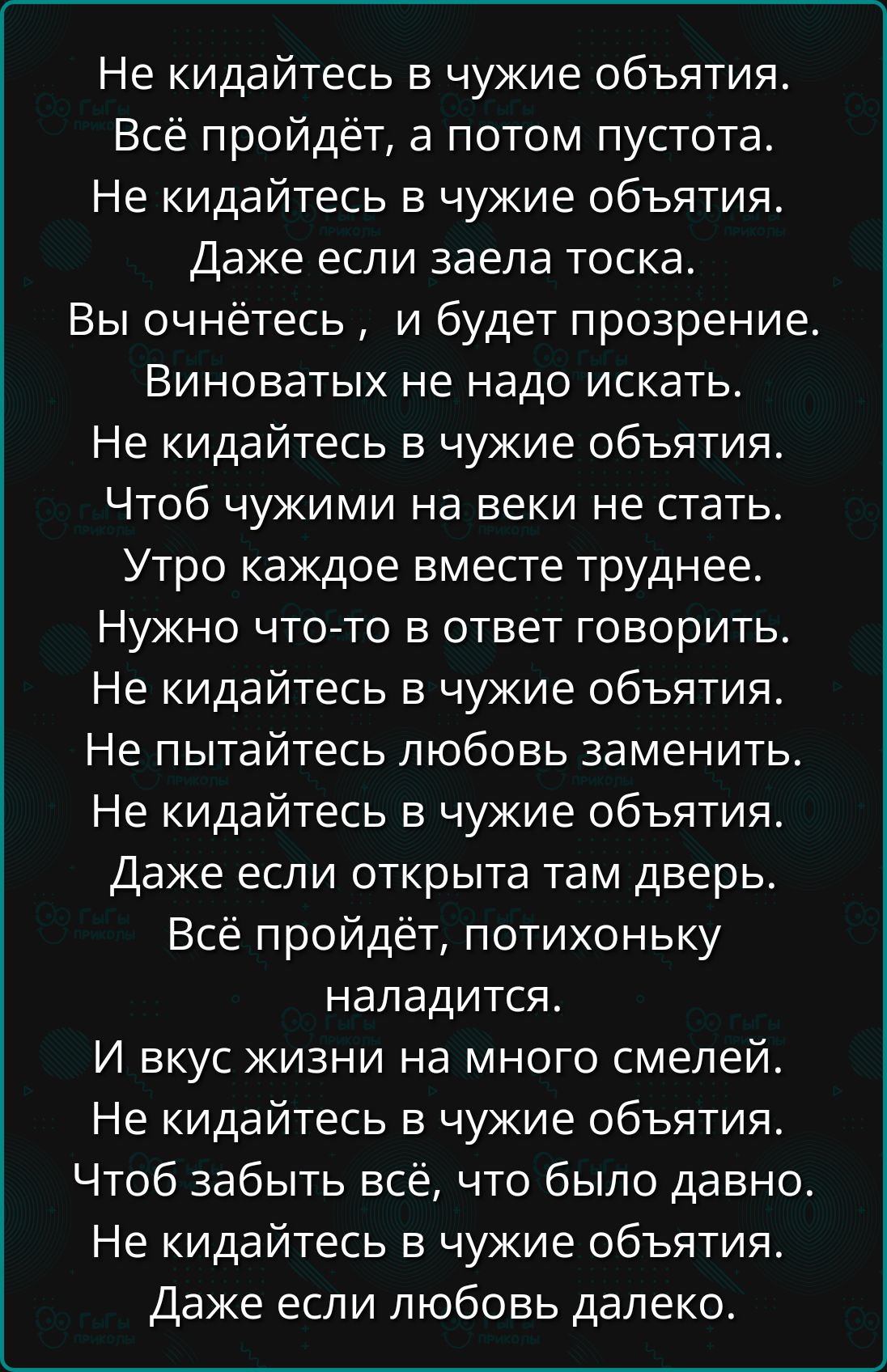 Не кидайтесь в чужие объятия.
Всё пройдёт, а потом пустота.
Не кидайтесь в чужие объятия.
Даже если заела тоска.
Вы очнётесь, и будет прозрение.
Виноватых не надо искать.
Не кидайтесь в чужие объятия.
Чтоб чужими на веки не стать.
Утро каждое вместе труднее.
Нужно что-то в ответ говорить.
Не кидайтесь в чужие объятия.
Не пытайтесь любовью заменить.
Не кидайтесь в чужие объятия.
Даже если открыта там дверь.
Всё пройдёт, потихоньку
наладится.
И вкус жизни на много смелей.
Не кидайтесь в чужие объятия.
Чтоб забыть всё, что было давно.
Не кидайтесь в чужие объятия.
Даже если любовь далеко.