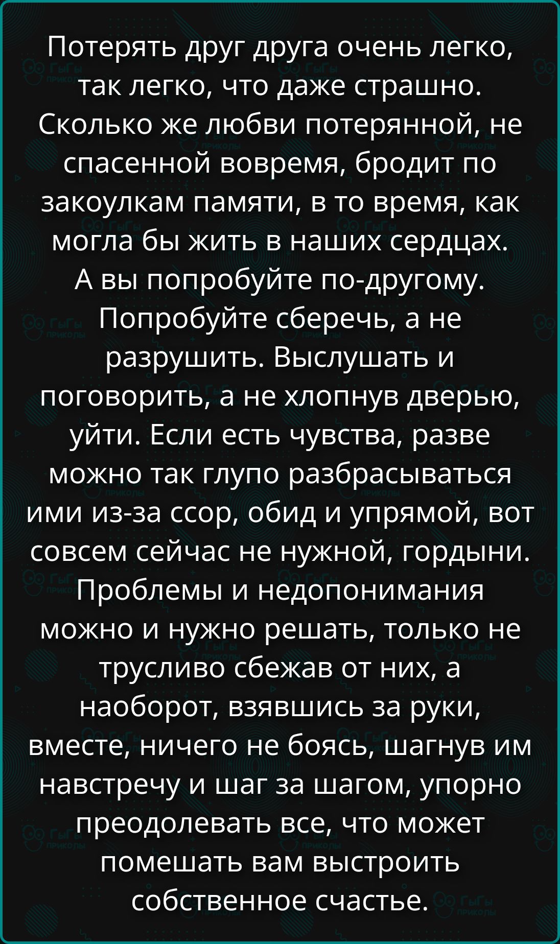 Потерять друга друга очень легко, так легко, что даже страшно. Сколько же любви потерянной, не спасенной вовремя, бродит по закоулкам памяти, в то время, как могла бы жить в наших сердцах. А вы попробуйте сберечь, а не разрушить. Выслушать и поговорить, а не хлопнув дверью, уйти. Если есть чувства, разве можно так глупо разбираться ими из-за ссор, обид и упрямой, вот совсем сейчас не нужной, гордыни. Проблемы и недопонимания можно и нужно решать, только не трусливо сбегать от них, а наоборот, взявшись за руки, вместе, никогда не боясь, шагнув имея в навигаторе шаг за шагом, упорно преодолевая все, что может помешать вам выстроить собственное счастье.