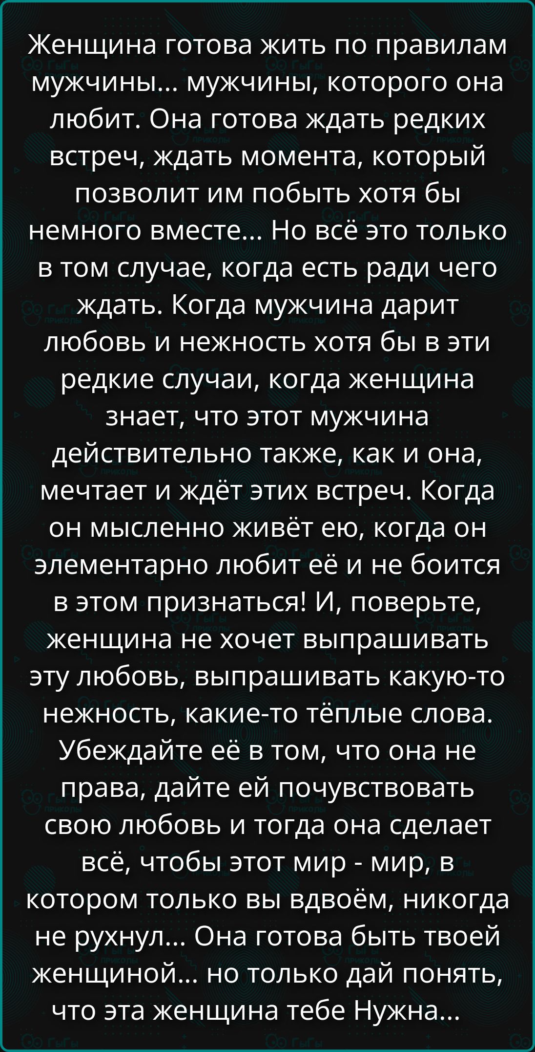 Женщина готова жить по правилам мужчины... мужчины, которого она любит. Она готова ждать редких встреч, ждать момента, который позволит им побыть хотя бы немного вместе... Но всё это только в том случае, когда есть ради чего ждать. Когда мужчина дарит любовь и нежность хотя бы в эти редкие случаи, когда женщина знает, что этот мужчина действительно так же, как и она, мечтает и ждёт этих встреч. Когда он мысленно живёт ею, когда он элементарно любит её и не боится в этом признаться! И, поверьте, женщина не хочет выпрашивать эту любовь, выпрашивать какую-то нежность, какие-то тёплые слова. Убедите её в том, что она не права, дайте ей почувствовать свою любовь и тогда она сделает всё, чтобы этот мир - мир, в котором вы тоже вы двоём, никогда не рухнул. Она готова быть твоей женщиной... но только дай понять, что эта женщина тебе Нужна...