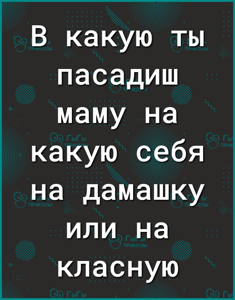 В какую ты пасадиш маму на какую себя на дамашку или на класную