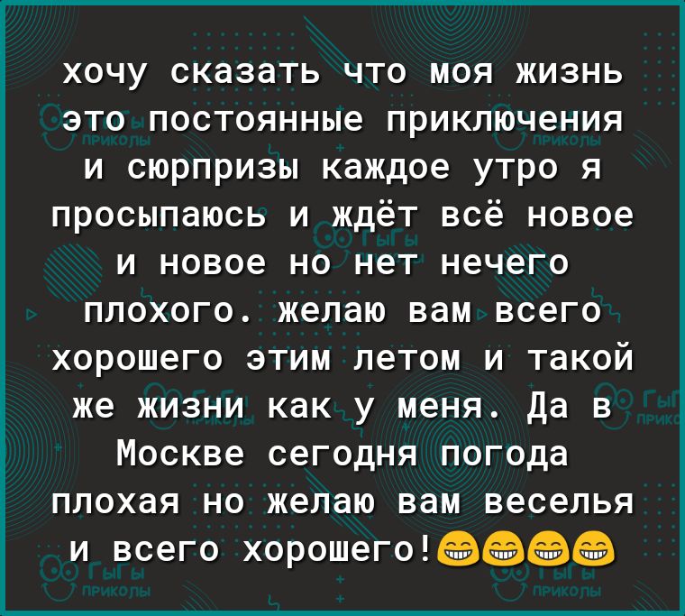 хочу сказать что моя жизнь это постоянные приключения и сюрпризы каждое утро я просыпаюсь и ждёт всё новое и новое но нет нечего плохого желаю вам всего хорошего этим летом и такой же жизни как у меня Да в Москве сегодня погода плохая но желаю вам веселья и всего хорошегоп