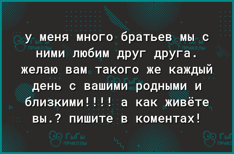 у меня много братьев мы с ними любим друг друга желаю вам такого же каждый день с вашими родными и близкими а как живёте вы пишите в коментах