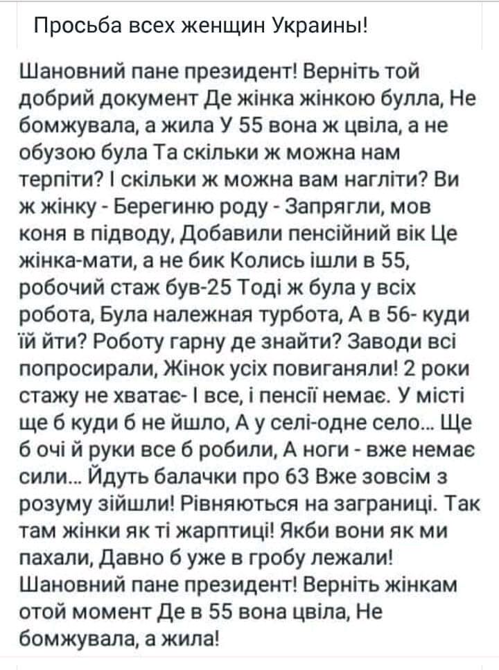 Просьба всех женщин Украины Шановний пане президент Верніть той добрий документ де жінка жінкою булла Не бомжувала а жила У 55 вона ж цвіла а не обузою була Та скільки ж можна нам терпіти скільки ж можна вам нагліти Ви ж жінку Берегиню роду 3апрягли мов коня в підводу Добавили пенсійний вік Це жінка мати а не бик Колись ішли в 55 робочий стаж був 25 Тоді ж була у всіх робота Була належная турбота 