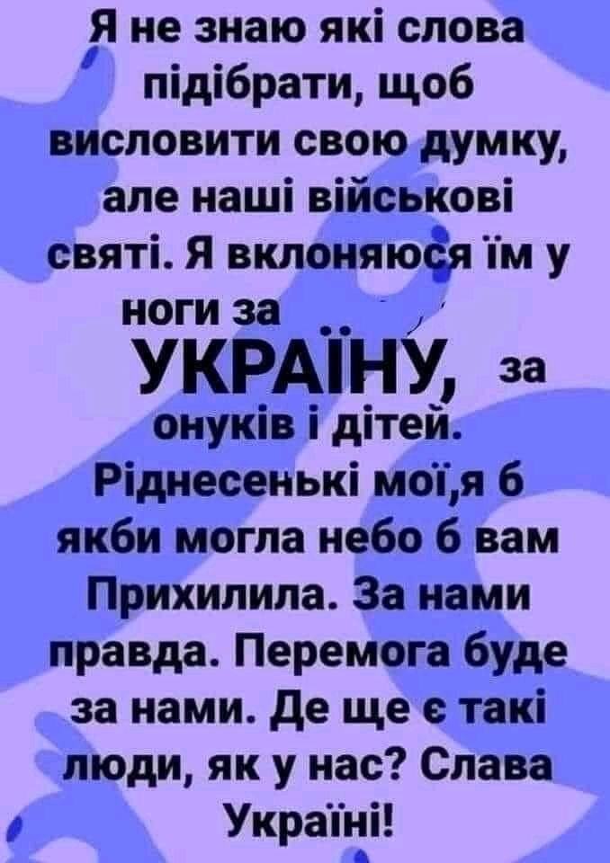 Я не знаю які слова ппдпбрати щоб висловити свою думку але наші військові святі Я вклоняюея у ноги за __ УКРАіНУ за оиуків і дітей Ріднесенькі моп я 6 якби могла небо 6 вам Прихилила За нами правда Перемога буде за нами де ще такі люди як у нас Слава Украпіі