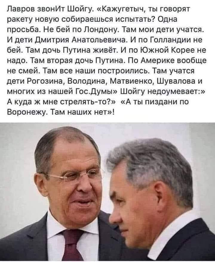 Лавров звонИт Шойгу Кажугетыч ты говорят ракету новую собираешься испытать Одна просьба Не бей пп Лондону Там мои дети учатся И дети Дмитрия Анатольевича И по Голландии не бей Тэм дочь Путина живёт и по Южной Корее не надо Там вторая дичь Путина По Америке вообще не смей Там все наши построились Там учатся дети Рогозина Володина Матвиенко Шувалова и многих из нашей Госдумы Шойгу недоумевает А куда
