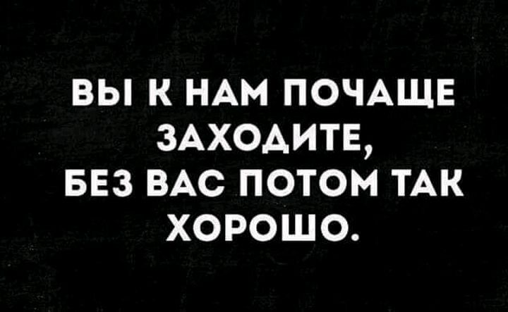 вы к НАМ ПОЧАЩЕ заходитв БЕз ВАС потом ТАК хорошо