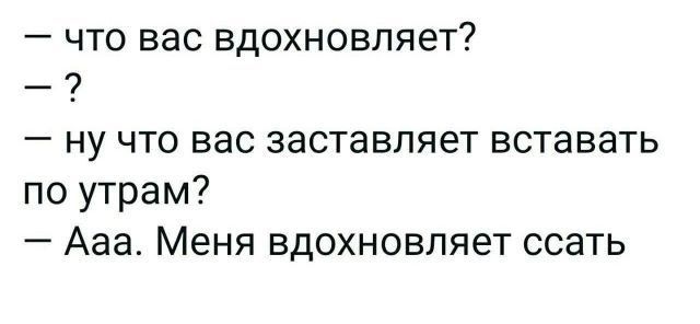 что вас вдохновляет ну что вас заставляет вставать по утрам Ааа Меня вдохновляет ссать