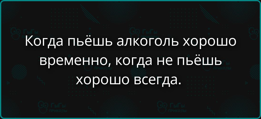Когда пьёшь алкоголь хорошо временно, когда не пьёшь хорошо всегда.