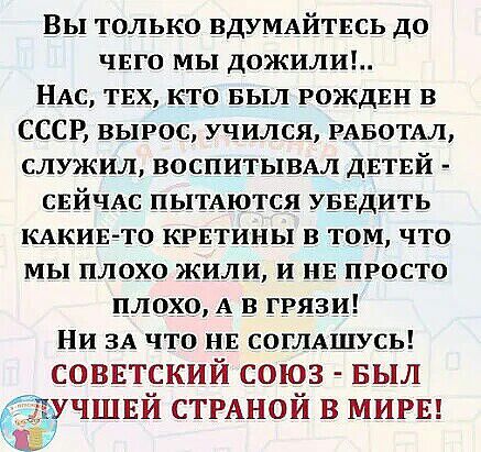 Вы только вдУМАЙТЕСЬ до чвго мы дожили НАс твх кто выл рождвн в СССР вырос учился РАБОТАЛ служил воспитывмя дЕТЕЙ СЕЙЧАС пьггАются УБЕДИТЬ КАКИЕ ТО критины в том что мы плохо жили и нв просто плохо А ггязи Ни ЗА что нв согуцшусь СОВЕТСКИЙ СОЮЗ БЫЛ учшвй СТРАНОЙ в МИРЕ