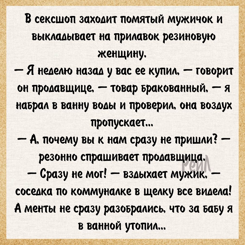 В сексшоп заходит помятый мужичок и выкладывает на прилавок резиновую кенщину Я неделю назад у вас ее купил говорит д_ он продавщице товар вракованныи я наврал в ванну воды и проверил она воздух і пропускает А почему вы к нам сразу не пришли Ё резонно спрашивает продавщица Сразу не мог вздыхает мужик соседка по коммуналке в щелку все видела А менты не сразу разоврались что за ваву я в ванной утопи